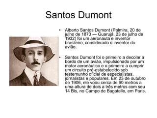 Santos Dumont
  • Alberto Santos Dumont (Palmira, 20 de
    julho de 1873 — Guarujá, 23 de julho de
    1932) foi um aeronauta e inventor
    brasileiro, considerado o inventor do
    avião.

  • Santos Dumont foi o primeiro a decolar a
    bordo de um avião, impulsionado por um
    motor aeronáutico e o primeiro a cumprir
    um circuito pré-estabelecido sob
    testemunho oficial de especialistas,
    jornalistas e populares. Em 23 de outubro
    de 1906, ele voou cerca de 60 metros a
    uma altura de dois a três metros com seu
    14 Bis, no Campo de Bagatelle, em Paris.
 