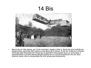 14 Bis




•   Menos de um mês depois, em 12 de novembro, repetiu o feito e, diante de uma multidão de
    testemunhas, percorreu 220 metros a uma altura de 6 metros. O vôo do 14-Bis foi o primeiro
    verificado pelo Aeroclube da França de um aparelho mais pesado que o ar na Europa, e
    possivelmente a primeira demonstração pública de um veículo levantando vôo por seus
    próprios meios, sem a necessidade de uma rampa para lançamento.
 