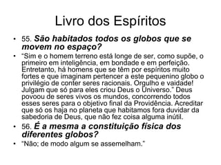 Livro dos Espíritos
• 55. São habitados todos os globos que se
  movem no espaço?
• ―Sim e o homem terreno está longe de ser, como supõe, o
  primeiro em inteligência, em bondade e em perfeição.
  Entretanto, há homens que se têm por espíritos muito
  fortes e que imaginam pertencer a este pequenino globo o
  privilégio de conter seres racionais. Orgulho e vaidade!
  Julgam que só para eles criou Deus o Universo.‖ Deus
  povoou de seres vivos os mundos, concorrendo todos
  esses seres para o objetivo final da Providência. Acreditar
  que só os haja no planeta que habitamos fora duvidar da
  sabedoria de Deus, que não fez coisa alguma inútil.
• 56. É a mesma a constituição física dos
  diferentes globos?
• ―Não; de modo algum se assemelham.‖
 
