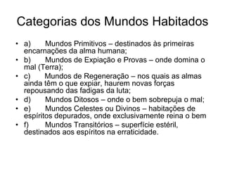 Categorias dos Mundos Habitados
• a)     Mundos Primitivos – destinados às primeiras
  encarnações da alma humana;
• b)     Mundos de Expiação e Provas – onde domina o
  mal (Terra);
• c)     Mundos de Regeneração – nos quais as almas
  ainda têm o que expiar, haurem novas forças
  repousando das fadigas da luta;
• d)     Mundos Ditosos – onde o bem sobrepuja o mal;
• e)     Mundos Celestes ou Divinos – habitações de
  espíritos depurados, onde exclusivamente reina o bem
• f)     Mundos Transitórios – superfície estéril,
  destinados aos espíritos na erraticidade.
 