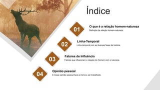 Índice
Definição da relação homem-natureza.
O que é a relação homem-natureza
01
Linha temporal com as diversas fases da história.
Linha-Temporal
02
Fatores que influenciam a relação do Homem com a natureza.
Fatores de Influência
03
A nossa opinião pessoal face ao tema a ser trabalhado.
Opinião pessoal
04
 