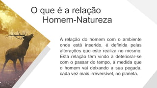 O que é a relação
Homem-Natureza
A relação do homem com o ambiente
onde está inserido, é definida pelas
alterações que este realiza no mesmo.
Esta relação tem vindo a deteriorar-se
com o passar do tempo, à medida que
o homem vai deixando a sua pegada,
cada vez mais irreversível, no planeta.
 