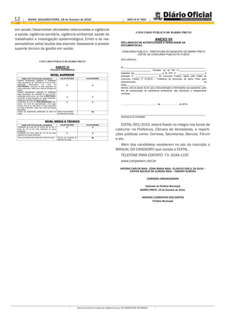 12             BAHIA. SEGUNDA-FEIRA, 18 de Outubro de 2010                                                                            ANO III N°069


em saúde; Desenvolver atividades relacionadas a vigilância
                                                                                                                                                   CONCURSO PÚBLICO DE BARRO PRETO
a saúde, vigilância sanitária, vigilância ambiental, saúde do
trabalhador e investigação epidemiológica; Emitir e se res-                                                                                                                     ANEXO VII
                                                                                                                             DECLARACAO DE AUTENTICIDADE E VERACIDADE DA
ponsabilizar pelos laudos dos exames; Assessorar e prestar                                                                   DOCUMENTACAO
suporte técnico de gestão em saúde.
                                                                                                                              CONCURSO PUBLICO – PREFEITURA DO MUNICIPIO DE BARRO PRETO
                                                                                                                                        EDITAL DE CONCURSO PUBLICO Nº 01/2010

                                                                                                                             DECLARACAO
                              CONCURSO PÚBLICO DE BARRO PRETO

                                                       ANEXO VI                                                              Eu,__________________________________________________________________
                                             TÍTULOS E EXPERIÊNCIA                                                           ________________________, Portador (a) do RG nº______________________,
                                                                                                                             expedido por_______________________e do CPF nº _____________________ e
                                              NÍVEL SUPERIOR                                                                 Inscrição nº __________________ do Concurso Publico regido pelo Edital de
      TABELA DE TÍTULOS (não cumulativo)                   VALOR UNITÁRIO                  VALOR MÁXIMO                      Concurso Publico nº 01/2010 – Prefeitura do Município de Barro Preto para
 Diploma devidamente registrado ou habilitação
 legal equivalente, de conclusão de curso de pós-                                                                            preenchimento                                                                   do
 graduação      stricto-sensu,   em        nível de                 5                           5                            cargo________________________________________________________________,
 DOUTORADO, concluído na área especifica do
 cargo pretendido, obtido ate a data de entrega dos                                                                          declaro, sob as penas da lei, que a documentação e informações que apresento, para
 títulos.                                                                                                                    fins de comprovação de experiência profissional, são autenticas e integralmente
 Diploma devidamente registrado ou habilitação
 legal equivalente, de conclusão de curso de pós-                                                                            verídicas.
 graduação stricto-sensu, em nível de MESTRADO,                     3                           3
 concluído na área especifica do cargo pretendido,
 obtido ate a data de entrega dos títulos.
 Certificado de curso de PÓS-GRADUAÇÃO lato-                        2                           2
 sensu, em nível de especialização, com carga                                                                                .............................................., ........... de ............................. de 2010.
 horária mínima de 360 h/aula, na área especifica
 do cargo pretendido, obtido ate a data de entrega
 dos títulos.
 Tempo de experiência profissional na área do           4,0 por ano completo                    20
 cargo.                                                 de exercício do cargo.
                                                                                                                             _____________________________________________________________________
                                                                                                                             Assinatura do Candidato

                                      NÍVEL MÉDIO E TÉCNICO
      TABELA DE TÍTULOS (não cumulativo)                   VALOR UNITÁRIO                  VALOR MÁXIMO                   EDITAL 001/2010, estará fixado na integra nos locais de
 Certificado de curso de no mínimo 80 hs ate o                      2                           4
 limite de 120 hs em área especifica do cargo
 pretendido
                                                                                                                       costume: na Prefeitura, Câmara de Vereadores, e reparti-
 Certificado de curso acima de 121 hs em area
 especifica do cargo pretendido
                                                                    3                           6
                                                                                                                       ções públicas como: Correios, Secretarias, Bancos, Fórum
 Tempo de experiência profissional na área do cargo.    4,0 por ano completo de
                                                        exercício do cargo.
                                                                                                20
                                                                                                                       e etc.
                                                                                                                         Além dos candidatos receberem no ato da inscrição o
                                                                                                                       MANUAL DO CANDIDATO que consta o EDITAL.
                                                                                                                             TELEFONE PARA CONTATO: 73 -3249-1197
                                                                                                                             www.conpevem.net.br
                                                                                                                            ANTONIO CARLOS MAIA - EDNA MARIA MAIA - ELIVALDO DOS S. DA SILVA –
                                                                                                                                   CINTHIA NOLÁCIO DE ALMEIDA MAIA – FABIANO ALMEIDA

                                                                                                                                                                    COMISSÃO ORGANIZADORA

                                                                                                                                                             Gabinete do Prefeito Municipal
                                                                                                                                                          BARRO PRETO, 15 de Outubro de 2010.

                                                                                                                                                            ADRIANO CLEMENTINO DOS SANTOS
                                                                                                                                                                   Prefeito Municipal




                                                                                  Este documento foi assinado digitalmente por AC SERASA SRF ICP-BRASIL.
 