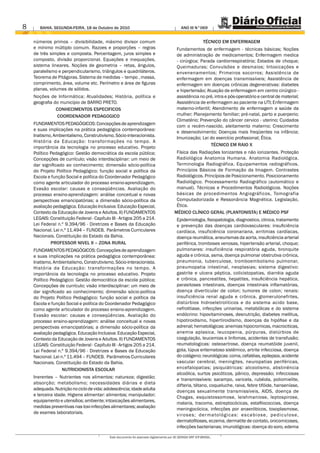 8      BAHIA. SEGUNDA-FEIRA, 18 de Outubro de 2010                                           ANO III N°069


    números primos – divisibilidade, máximo divisor comum                                                   TÉCNICO EM ENFERMAGEM
    e mínimo múltiplo comum. Razoes e proporções – regras                                 Fundamentos de enfermagem - técnicas básicas; Noções
    de três simples e composta. Percentagem, juros simples e                              de administração de medicamentos; Enfermagem medica
    composto, divisão proporcional. Equações e inequações,                                - cirúrgica; Parada cardiorrespiratória; Estados de choque;
    sistema lineares. Noções de geometria – retas, ângulos,                               Queimaduras; Convulsões e desmaios; Intoxicações e
    paralelismo e perpendicularismo, triângulos e quadriláteros.                          envenenamentos; Primeiros socorros; Assistência de
    Teorema de Pitágoras. Sistema de medidas – tempo , massa,                             enfermagem em doenças transmissíveis; Assistência de
    comprimento, área, volume etc. Perímetro e área de figuras                            enfermagem em doenças crônicas degenerativas: diabetes
    planas, volumes de sólidos.                                                           e hipertensão; Atuação de enfermagem em centro cirúrgico -
    Noções de Informática; Atualidades; História, política e                              assistência no pré, intra e pós-operatório e central de material;
    geografia do município de BARRO PRETO.                                                Assistência de enfermagem ao paciente na UTI; Enfermagem
               CONHECIMENTOS ESPECIFICOS                                                  materno-infantil; Atendimento de enfermagem a saúde da
               COORDENADOR PEDAGOGICO                                                     mulher; Planejamento familiar; pré-natal, parto e puerperio;
                                                                                          Climatério; Prevenção do câncer cervico - uterino; Cuidados
    FUNDAMENTOS PEDAGÓGICOS: Concepções de aprendizagem                                   com o recém-nascido, aleitamento materno; Crescimento
    e suas implicações na prática pedagógica contemporânea:                               e desenvolvimento; Doenças mais freqüentes na infância;
    Inatismo, Ambientalismo, Construtivismo, Sócio-interacionista.                        Imunização; Lei do exercício profissional; Ética.
    História da Educação: transformações no tempo. A
                                                                                                           TÉCNICO EM RAIO X
    importância da tecnologia no processo educativo. Projeto
    Político Pedagógico: Gestão democrática da escola pública;                           Física das Radiações Ionizantes e não ionizantes. Proteção
    Concepções de currículo; visão interdisciplinar: um meio de                          Radiológica Anatomia Humana. Anatomia Radiológica.
    dar significado ao conhecimento; dimensão sócio-política                             Terminologia Radiográfica. Equipamentos radiográficos.
    do Projeto Político Pedagógico; função social e política da                          Princípios Básicos de Formação da Imagem. Contrastes
    Escola e função Social e política do Coordenador Pedagógico                          Radiológicos. Princípios de Posicionamento. Posicionamento
    como agente articulador do processo ensino-aprendizagem.                             Radiológico. Processamento Radiográfico (automático e
    Evasão escolar: causas e conseqüências. Avaliação do                                 manual). Técnicas e Procedimentos Radiológicos. Noções
    processo ensino-aprendizagem: análise conceitual e novas                             básicas de procedimentos Angiográficos, Tomografia
    perspectivas emancipatórias; a dimensão sócio-política da                            Computadorizada e Ressonância Magnética. Legislação,
    avaliação pedagógica. Educação Inclusiva: Educação Especial,                         Ética.
    Contexto da Educação de Jovens e Adultos. II) FUNDAMENTOS                           MÉDICO CLÍNICO GERAL (PLANTONISTA) E MÉDICO PSF
    LEGAIS: Constituição Federal - Capítulo III - Artigos 205 a 214.                      Epidemiologia, fisiopatologia, diagnostico, clinica, tratamento
    Lei Federal n.º 9.394/96 - Diretrizes e Bases da Educação                             e prevenção das doenças cardiovasculares: insuficiência
    Nacional. Lei n.º 11.494 – FUNDEB. Parâmetros Curriculares                            cardíaca, insuficiência coronariana, arritmias cardíacas,
    Nacionais. Constituição do Estado da Bahia.                                           doença reumática, aneurismas da aorta, insuficiência arterial
             PROFESSOR NIVEL II – ZONA RURAL                                              periférica, tromboses venosas, hipertensão arterial, choque;
    FUNDAMENTOS PEDAGÓGICOS: Concepções de aprendizagem                                   pulmonares: insuficiência respiratória aguda, bronquite
    e suas implicações na prática pedagógica contemporânea:                               aguda e crônica, asma, doença pulmonar obstrutiva crônica,
    Inatismo, Ambientalismo, Construtivismo, Sócio-interacionista.                        pneumonia, tuberculose, tromboembolismo pulmonar,
    História da Educação: transformações no tempo. A                                      pneumopatia intestinal, neoplasias; sistema digestivo:
    importância da tecnologia no processo educativo. Projeto                              gastrite e ulcera péptica, colicistopatias, diarréia aguda
    Político Pedagógico: Gestão democrática da escola pública;                            e crônica, pancreatites, hepatites, insuficiência hepática,
    Concepções de currículo; visão interdisciplinar: um meio de                           parasitoses intestinais, doenças intestinais inflamatórias,
    dar significado ao conhecimento; dimensão sócio-política                              doença diverticular de colon; tumores de colon; renais:
    do Projeto Político Pedagógico; função social e política da                           insuficiência renal aguda e crônica, glomerulonefrites,
    Escola e função Social e política do Coordenador Pedagógico                           distúrbios hidroeletroliticos e do sistema acido base,
    como agente articulador do processo ensino-aprendizagem.                              nefrolitiase, infecções urinarias, metabólicas e do sistema
    Evasão escolar: causas e conseqüências. Avaliação do                                  endócrino: hipovitaminoses, desnutrição, diabetes mellitus,
    processo ensino-aprendizagem: análise conceitual e novas                              hipotiroidismo, hipertiroidismo, doenças da hipófise e da
    perspectivas emancipatórias; a dimensão sócio-política da                             adrenal; hematológicas: anemias hipocromicas, macrociticas,
    avaliação pedagógica. Educação Inclusiva: Educação Especial,                          anemia aplasica, leucopenia, púrpuras, distúrbios de
    Contexto da Educação de Jovens e Adultos. II) FUNDAMENTOS                             coagulação, leucemias e linfomas, acidentes de transfusão;
    LEGAIS: Constituição Federal - Capítulo III - Artigos 205 a 214.                      reumatologicas: osteoartrose, doença reumatóide juvenil,
    Lei Federal n.º 9.394/96 - Diretrizes e Bases da Educação                             gota, lúpus eritematoso sistêmico, artrite infecciosa, doença
    Nacional. Lei n.º 11.494 – FUNDEB. Parâmetros Curriculares                            do colágeno; neurológicas: coma, cefaléias, epilepsia, acidente
    Nacionais. Constituição do Estado da Bahia.                                           vascular cerebral, meningites, neuropatias periféricas,
                   NUTRICIONISTA ESCOLAR                                                  encefalopatias; psiquiátricas: alcoolismo, abstinência
                                                                                          alcoólica, surtos psicóticos, pânico, depressão; infecciosas
    Inerentes – Nutrientes nos alimentos: natureza; digestão;                             e transmissíveis: sarampo, varicela, rubéola, poliomielite,
    absorção; metabolismo; necessidades diárias e dieta                                   difteria, tétano, coqueluche, raiva, febre tifóide, hanseníase,
    adequada. Nutrição no ciclo de vida: adolescência; idade adulta                       doenças sexualmente transmissíveis, AIDS, doença de
    e terceira idade. Higiene alimentar: alimentos; manipulador;                          Chagas, esquistossomose, leishmaniose, leptospirose,
    equipamento e utensílios; ambiente; intoxicações alimentares,                         malaria, tracoma, estreptocócicas, estafilococcias, doença
    medidas preventivas nas toxi-infecções alimentares; avaliação                         meningocócica, infecções por anaeróbicos, toxoplasmose,
    de exames laboratoriais.                                                              vi roses; dermatológicas: escabiose, pedi culose,
                                                                                          dermatofitoses, eczema, dermatite de contato, onicomicoses,
                                                                                          infecções bacterianas; imunológicas: doença do soro, edema

                                            Este documento foi assinado digitalmente por AC SERASA SRF ICP-BRASIL.
 