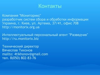 Контакты Компания  " Мониторикс " разработчик   систем   сбора   и   обработки   информации Украина ,  г .  Киев ,  ул .  Артема , 37/41,  офис  708  http://monitorix.org.ua Интеллектуальный   персональный   агент  " Разведчик " http://ru.monitorix.biz Технический   директор Вячеслав   Тихонов mailto: 4tikhonov@gmail.com тел . 8(050) 802-83-76    