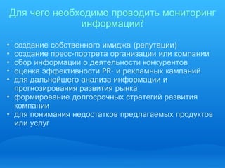 Для   чего   необходимо   проводить   мониторинг   информации ? создание   собственного   имиджа  ( репутации )  создание   пресс - портрета   организации   или   компании сбор   информации   о   деятельности   конкурентов   оценка   эффективности  PR-  и   рекламных   кампаний для   дальнейшего   анализа   информации   и   прогнозирования   развития   рынка формирование   долгосрочных   стратегий   развития   компании   для   понимания   недостатков   предлагаемых   продуктов   или   услуг 