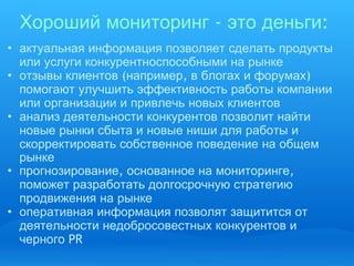 Хороший   мониторинг  -  это   деньги :  актуальная   информация   позволяет   сделать   продукты   или   услуги   конкурентноспособными   на   рынке отзывы   клиентов  ( например ,  в   блогах   и   форумах )  помогают   улучшить   эффективность   работы   компании   или   организации   и   привлечь   новых   клиентов анализ   деятельности   конкурентов   позволит   найти   новые   рынки   сбыта   и   новые   ниши   для   работы   и   скорректировать   собственное   поведение   на   общем   рынке прогнозирование ,  основанное   на   мониторинге ,  поможет   разработать   долгосрочную   стратегию   продвижения   на   рынке оперативная   информация   позволят   защитится   от   деятельности   недобросовестных   конкурентов   и   черного  PR 