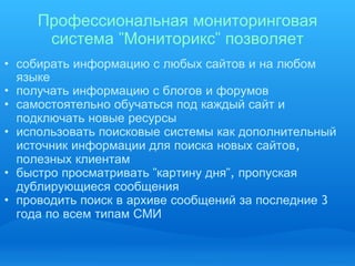Профессиональная   мониторинговая   система  " Мониторикс "  позволяет собирать   информацию   с   любых   сайтов   и   на   любом   языке получать   информацию   с   блогов   и   форумов самостоятельно   обучаться   под   каждый   сайт   и   подключать   новые   ресурсы   использовать   поисковые   системы   как   дополнительный   источник   информации   для   поиска   новых   сайтов ,  полезных   клиентам   быстро   просматривать  " картину   дня ",  пропуская   дублирующиеся   сообщения проводить   поиск   в   архиве   сообщений   за   последние  3  года   по   всем   типам   СМИ 