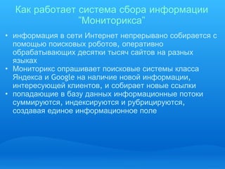 Как   работает   система   сбора   информации  " Мониторикса " информация   в   сети   Интернет   непрерывано   собирается   с   помощью   поисковых   роботов ,  оперативно   обрабатывающих   десятки   тысяч   сайтов   на   разных   языках Мониторикс   опрашивает   поисковые   системы   класса   Яндекса   и  Google  на   наличие   новой   информации ,  интересующей   клиентов ,  и   собирает   новые   ссылки попадающие   в   базу   данных   информационные   потоки   суммируются ,  индексируются   и   рубрицируются ,  создавая   единое   информационное   поле 