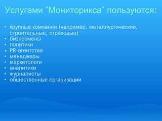 Услугами  " Мониторикса "  пользуются : крупные   компании  ( например ,  металлургические ,  строительные ,  страховые ) ‏ бизнесмены политики PR- агентства менеджеры маркетологи аналитики журналисты общественные   организации   