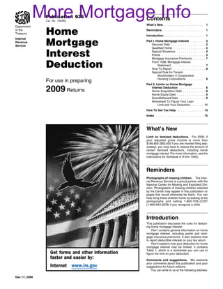 More Mortgage Info
               Publication 936
               Cat. No. 10426G
                                                    Contents
                                                    What’s New . . . . . . . . . . . . . . . . . . . . .                   1


               Home
Department
of the                                              Reminders . . . . . . . . . . . . . . . . . . . . . .                  1
Treasury
                                                    Introduction . . . . . . . . . . . . . . . . . . . . .                 1


               Mortgage
Internal
Revenue                                             Part I. Home Mortgage Interest . . .               .   .   .   .       2
Service                                                 Secured Debt . . . . . . . . . . . . .         .   .   .   .   .   2
                                                        Qualified Home . . . . . . . . . . . .         .   .   .   .   .   2

               Interest                                 Special Situations . . . . . . . . . .
                                                        Points . . . . . . . . . . . . . . . . . .
                                                        Mortgage Insurance Premiums . .
                                                                                                       .
                                                                                                       .
                                                                                                       .
                                                                                                           .
                                                                                                           .
                                                                                                           .
                                                                                                               .
                                                                                                               .
                                                                                                               .
                                                                                                                   .
                                                                                                                   .
                                                                                                                   .
                                                                                                                       .
                                                                                                                       .
                                                                                                                       .
                                                                                                                           4
                                                                                                                           5
                                                                                                                           7

               Deduction                                Form 1098, Mortgage Interest
                                                             Statement . . . . . . . . . . . . .
                                                        How To Report . . . . . . . . . . . .
                                                                                                       .... 7
                                                                                                       .....8
                                                        Special Rule for Tenant-
                                                             Stockholders in Cooperative
                                                             Housing Corporations . . . . .            ....                8
               For use in preparing
                                                    Part II. Limits on Home Mortgage

               2009 Returns                             Interest Deduction . . . . . . . .
                                                        Home Acquisition Debt . . . . . .
                                                        Home Equity Debt . . . . . . . . .
                                                                                                   .
                                                                                                   .
                                                                                                   .
                                                                                                       .
                                                                                                       .
                                                                                                       .
                                                                                                           .
                                                                                                           .
                                                                                                           .
                                                                                                               .
                                                                                                               .
                                                                                                               .
                                                                                                                   . 8
                                                                                                                   ..8
                                                                                                                   ..9
                                                        Grandfathered Debt . . . . . . . .         .   .   .   .   ..9
                                                        Worksheet To Figure Your Loan
                                                              Limit and Your Deduction . .         . . . . . 11
                                                    How To Get Tax Help . . . . . . . . . . . . . . 13
                                                    Index . . . . . . . . . . . . . . . . . . . . . . . . . . 15



                                                    What’s New
                                                    Limit on itemized deductions. For 2009, if
                                                    your adjusted gross income is more than
                                                    $166,800 ($83,400 if you are married filing sep-
                                                    arately), you may have to reduce the amount of
                                                    certain itemized deductions, including home
                                                    mortgage interest. For more information, see the
                                                    instructions for Schedule A (Form 1040).



                                                    Reminders
                                                    Photographs of missing children. The Inter-
                                                    nal Revenue Service is a proud partner with the
                                                    National Center for Missing and Exploited Chil-
                                                    dren. Photographs of missing children selected
                                                    by the Center may appear in this publication on
                                                    pages that would otherwise be blank. You can
                                                    help bring these children home by looking at the
                                                    photographs and calling 1-800-THE-LOST
                                                    (1-800-843-5678) if you recognize a child.



                                                    Introduction
                                                    This publication discusses the rules for deduct-
                                                    ing home mortgage interest.
                                                        Part I contains general information on home
                                                    mortgage interest, including points and mort-
                                                    gage insurance premiums. It also explains how
                                                    to report deductible interest on your tax return.
                                                        Part II explains how your deduction for home
                                                    mortgage interest may be limited. It contains
                                                    Table 1, which is a worksheet you can use to
                  Get forms and other information   figure the limit on your deduction.
                  faster and easier by:             Comments and suggestions. We welcome
                                                    your comments about this publication and your
                  Internet www.irs.gov              suggestions for future editions.
                                                       You can write to us at the following address:

Dec 17, 2009
 