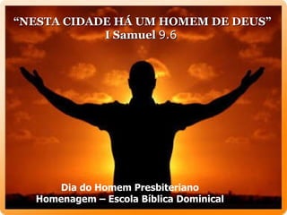“ NESTA CIDADE HÁ UM HOMEM DE DEUS”  I Samuel  9.6   Dia do Homem Presbiteriano Homenagem – Escola Bíblica Dominical 