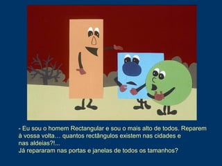- Eu sou o homem Rectangular e sou o mais alto de todos. Reparem
à vossa volta… quantos rectângulos existem nas cidades e
nas aldeias?!...
Já repararam nas portas e janelas de todos os tamanhos?
 