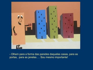 - Olhem para a forma das paredes daquelas casas, para as
portas, para as janelas…. Sou mesmo importante!
 
