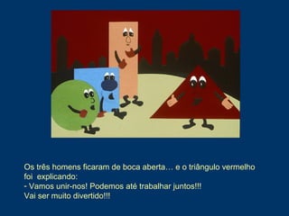 Os três homens ficaram de boca aberta… e o triângulo vermelho
foi explicando:
- Vamos unir-nos! Podemos até trabalhar juntos!!!
Vai ser muito divertido!!!
 