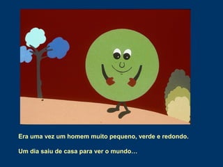 Era uma vez um homem muito pequeno, verde e redondo.
Um dia saiu de casa para ver o mundo…
 