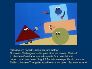 Passado um bocado, ainda fizeram melhor…
O homem Rectangular subiu para cima do homem Redondo
e o homem Quadrado, que não queria ficar sem brincar,
trepou para cima do rectângulo! Parecia um espectáculo de circo!
Então, o homem Triangular atou-lhe uma corda e… fez um carrinho!
 