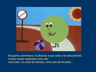 Enquanto caminhava, ia olhando à sua volta e foi descobrindo
muitas coisas redondas como ele:
Uma bola, um sinal de trânsito, uma roda de bicicleta…
 