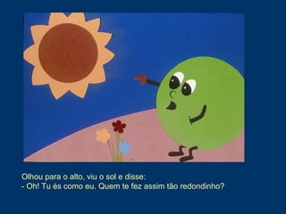Olhou para o alto, viu o sol e disse:
- Oh! Tu és como eu. Quem te fez assim tão redondinho?
 