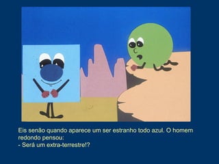 Eis senão quando aparece um ser estranho todo azul. O homem
redondo pensou:
- Será um extra-terrestre!?
 