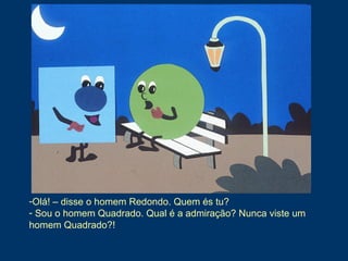 -Olá! – disse o homem Redondo. Quem és tu?
- Sou o homem Quadrado. Qual é a admiração? Nunca viste um
homem Quadrado?!
 