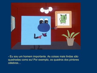 - Eu sou um homem importante. As coisas mais lindas são
quadradas como eu! Por exemplo, os quadros dos pintores
célebres…
 