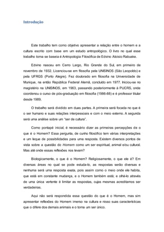 Introdução
Este trabalho tem como objetivo apresentar a relação entre o homem e a
cultura escrito com base em um estudo antropológico. O livro no qual esse
trabalho toma se baseia é Antropologia Filosófica de Edvino Aloisio Rabuske.
Edvino nasceu em Cerro Largo, Rio Grande do Sul, em primeiro de
novembro de 1932. Licenciou-se em filosofia pela UNISINOS (São Leopoldo) e
pela UFRGS (Porto Alegre). Fez doutorado em filosofia na Universidade de
Munique, na então República Federal Alemã, concluído em 1977. Iniciou-se no
magistério na UNISINOS, em 1963, passando posteriormente à PUCRS, onde
coordenou o curso de pós-graduação em filosofia (1986-88) e é professor titular
desde 1989.
O trabalho será dividido em duas partes. A primeira será focada no que é
o ser humano e suas relações interpessoais e com o meio externo. A segunda
será uma análise sobre um “ser de cultura”.
Como pontapé inicial, é necessário dizer as primeiras percepções de o
que é o Homem? Essa pergunta, de cunho filosófico tem várias interpretações
e um leque de possibilidades para uma resposta. Existem diversos pontos de
vista sobre a questão do Homem como um ser espiritual, animal e/ou cultural.
Mas até onde essas reflexões nos levam?
Biologicamente, o que é o Homem? Religiosamente, o que ele é? Em
diversas áreas no qual se pode estuda-lo, as respostas serão diversas e
nenhuma será uma resposta exata, pois assim como o meio onde ele habita,
que está em constante mudança, e o Homem também está; e olhá-lo através
de uma única vertente é limitar as respostas, cujas mesmas acreditamos ser
verdadeiras.
Aqui não será respondida essa questão do que é o Homem, mas sim
apresentar reflexões do Homem imerso na cultura e nisso suas características
que o difere dos demais animais e o torna um ser único.
 