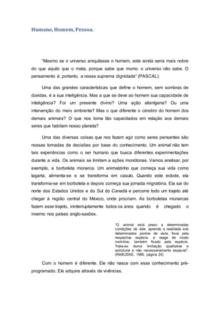 Humano, Homem, Pessoa.
“Mesmo se o universo aniquilasse o homem, este ainda seria mais nobre
do que aquilo que o mata, porque sabe que morre; o universo não sabe. O
pensamento é, portanto, a nossa suprema dignidade” (PASCAL).
Uma das grandes características que define o homem, sem sombras de
dúvidas, é a sua inteligência. Mas a que se deve ao homem sua capacidade de
inteligência? Foi um presente divino? Uma ação alienígena? Ou uma
intervenção do meio ambiente? Mas o que diferente o cérebro do homem dos
demais animais? O que nos torna tão capacitados em relação aos demais
seres que habitam nosso planeta?
Uma das diversas coisas que nos fazem agir como seres pensantes são
nossas tomadas de decisões por base do conhecimento. Um animal não tem
tais experiências como o ser humano que busca diferentes experimentações
durante a vida. Os animais se limitam a ações monótonas. Vamos analisar, por
exemplo, a borboleta monarca. Um animalzinho que começa sua vida como
lagarta, alimenta-se e se transforma em casulo. Quando este eclode, ela
transforma-se em borboleta e depois começa sua jornada migratória. Ela sai do
norte dos Estados Unidos e do Sul do Canadá e percorre todo um trajeto até
chegar à região central do México, onde procriam. As borboletas monarcas
fazem esse trajeto, ininterruptamente todos os anos quando é chegado o
inverno nos países anglo-saxões.
“O animal está preso a determinadas
condições de vida: aprende a realidade sob
determinados pontos de vista, fixos pela
respectiva espécie, e reage de modo
instintivo, também fixado pela espécie.
Trata-se duma limitação qualitativa e
estrutural e não necessariamente espacial”.
(RABUSKE, 1986, página 24)
Com o homem é diferente. Ele não nasce com esse conhecimento pré-
programado. Ele adquire através de vivências.
 