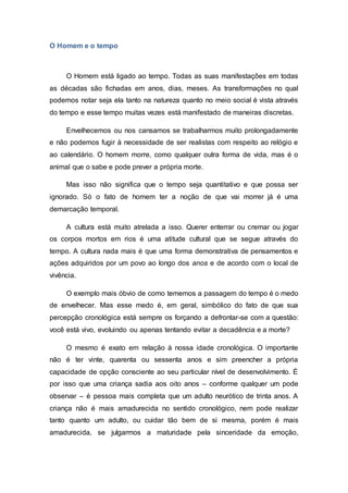 O Homem e o tempo
O Homem está ligado ao tempo. Todas as suas manifestações em todas
as décadas são fichadas em anos, dias, meses. As transformações no qual
podemos notar seja ela tanto na natureza quanto no meio social é vista através
do tempo e esse tempo muitas vezes está manifestado de maneiras discretas.
Envelhecemos ou nos cansamos se trabalharmos muito prolongadamente
e não podemos fugir à necessidade de ser realistas com respeito ao relógio e
ao calendário. O homem morre, como qualquer outra forma de vida, mas é o
animal que o sabe e pode prever a própria morte.
Mas isso não significa que o tempo seja quantitativo e que possa ser
ignorado. Só o fato de homem ter a noção de que vai morrer já é uma
demarcação temporal.
A cultura está muito atrelada a isso. Querer enterrar ou cremar ou jogar
os corpos mortos em rios é uma atitude cultural que se segue através do
tempo. A cultura nada mais é que uma forma demonstrativa de pensamentos e
ações adquiridos por um povo ao longo dos anos e de acordo com o local de
vivência.
O exemplo mais óbvio de como tememos a passagem do tempo é o medo
de envelhecer. Mas esse medo é, em geral, simbólico do fato de que sua
percepção cronológica está sempre os forçando a defrontar-se com a questão:
você está vivo, evoluindo ou apenas tentando evitar a decadência e a morte?
O mesmo é exato em relação à nossa idade cronológica. O importante
não é ter vinte, quarenta ou sessenta anos e sim preencher a própria
capacidade de opção consciente ao seu particular nível de desenvolvimento. É
por isso que uma criança sadia aos oito anos – conforme qualquer um pode
observar – é pessoa mais completa que um adulto neurótico de trinta anos. A
criança não é mais amadurecida no sentido cronológico, nem pode realizar
tanto quanto um adulto, ou cuidar tão bem de si mesma, porém é mais
amadurecida, se julgarmos a maturidade pela sinceridade da emoção,
 