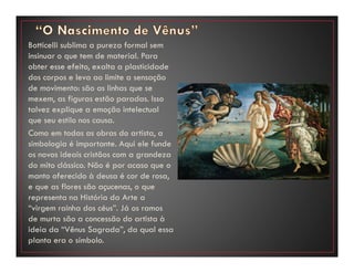 Botticelli sublima a pureza formal sem
insinuar o que tem de material. Para
obter esse efeito, exalta a plasticidade
dos corpos e leva ao limite a sensação
de movimento: são as linhas que se
mexem, as figuras estão paradas. Isso
talvez explique a emoção intelectual
que seu estilo nos causa.
Como em todas as obras do artista, a
simbologia é importante. Aqui ele funde
os novos ideais cristãos com a grandeza
do mito clássico. Não é por acaso que o
manto oferecido à deusa é cor de rosa,
e que as flores são açucenas, o que
representa na História da Arte a
“virgem rainha dos céus”. Já os ramos
de murta são a concessão do artista à
ideia da “Vênus Sagrada”, da qual essa
planta era o símbolo.
 
