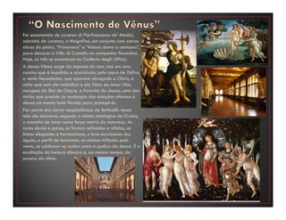 Foi encomenda de Lorenzo di Pierfrancesco de' Medici,
sobrinho de Lorenzo, o Magnífico, em conjunto com outras
obras do pintor, “Primavera” e “Atenas doma o centauro”,
para decorar a Villa di Castello na campanha florentina.
Hoje, as três se encontram na Galleria degli Uffizzi.
A deusa Vênus surge da espuma do mar, nua em uma
concha que é impelida e acariciada pelo sopro de Zéfiro,
o vento fecundador, que aparece abraçado a Clóris, a
ninfa que com ele simboliza o ato físico do amor. Nas
margens da ilha de Chipre, a favorita da deusa, uma das
ninfas que preside às mudanças das estações oferece à
deusa um manto todo florido para protegê-la.
Faz parte das obras neoplatônicas de Botticelli: nessa
tela ele descreve, segundo o relato mitológico de Ovídio,
o conceito de amor como força motriz da natureza. As
cores claras e puras, as formas refinadas e nítidas, as
linhas elegantes e harmoniosas, o leve movimento das
águas, o perfil do horizonte, os mantos inflados pelo
vento, se sublimam na nudez casta e pudica da deusa. É a
exaltação da beleza clássica e, ao mesmo tempo, da
pureza da alma.
 