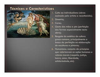 1. Culto ao individualismo (obras
assinada pelo artista e reconhecida);
2. Simetria;
3. Cores;
4. Gesto das mãos e pés (perfeição
das formas especialmente nesta
obra);
5. Resgate da estética da cultura
greco-romana, principalmente a
busca da perfeição na elaboração
de esculturas e pinturas;
6. Humanismo: conjunto de princípios
que valorizavam as ações humanas e
valores morais (respeito, justiça,
honra, amor, liberdade,
solidariedade, etc).
 