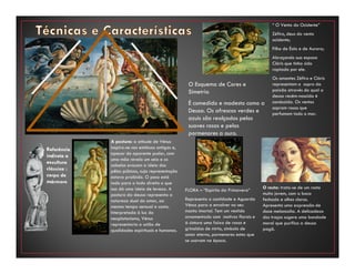 A postura: a atitude de Vénus
inspira-se nas estátuas antigas e,
apesar do aparente pudor, com
uma mão revela um seio e os
cabelos evocam a ideia dos
pêlos púbicos, cuja representação
estava proibida. O peso está
todo para o lado direito o que
nos dá uma ideia de leveza. A
postura da deusa representa a
natureza dual do amor, ao
mesmo tempo sensual e casto.
Interpretada à luz do
neoplatonismo, Vénus
representaria a união de
qualidades espirituais e humanas.
Referência
indireta a
escultura
clássica :
corpo de
mármore
O rosto: trata-se de um rosto
muito jovem, com a boca
fechada e olhos claros.
Apresenta uma expressão de
doce melancolia. A delicadeza
dos traços sugere uma bondade
moral que purifica a deusa
pagã.
FLORA – “Espírito da Primavera”
Representa a castidade e Aguarda
Vénus para a envolver no seu
manto imortal. Tem um vestido
ornamentado com motivos florais e
à cintura uma faixa de rosas e
grinaldas de mirto, símbolo de
amor eterno, pormenores estes que
se usavam na época.
“ O Vento do Ocidente”
Zéfiro, deus do vento
ocidente;
Filho de Éolo e de Aurora;
Abraçando sua esposa
Clóris que tinha sido
raptada por ele.
Os amantes Zéfiro e Clóris
representam o sopro da
paixão através do qual a
deusa recém-nascida é
conduzida. Os ventos
sopram rosas que
perfumam todo o mar.
O Esquema de Cores e
Simetria
É comedido e modesto como a
Deusa. Os afrescos verdes e
azuis são realçados pelos
suaves rosas e pelos
pormenores a ouro.
 