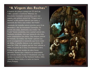 A história da pintura começa em 25 abril de
1483, quando a Confraria Milanesa da
Imaculada Conceição encomendou, para sua
capela, uma pintura central da “Virgem com o
Menino” e dois painéis laterais com anjos, a
Leonardo da Vinci e aos irmãos “de Predis”.
conclusão do trabalho estava prevista para 8 de
dezembro – dia da Imaculada Conceição. Os
painéis dos anjos, destinados aos irmãos “de
Predis” foram concluídos, mas o painel central não.
Nenhuma novidade, visto que Leonardo não tinha
muito compromisso com datas. Uma disputa judicial
foi iniciada. Os irmãos “de Predis” queriam sua
parte no pagamento e Leonardo que havia saído
de Milão. A batalha demrou a ser resolvida, 23
anos! Em 1506, foi exigido que da Vinci voltasse a
Milão, no prazo de 2 anos, e terminasse a obra.
O fato é que duas versões da obra foram
pintadas. Parece que a demora no cumprimento
ao contrato rendeu frutos! ☺ Atualmente uma das
versões se encontra na The National Gallery (NG)
–Londres/Reino Unido, e a outra no Louvre
(Paris/França).
 