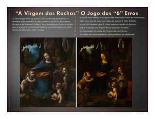 As diferenças entre as pinturas são facilmente percebidas. A
começar pelo tamanho da tela, sendo a do Louvre 8cm maior
do que a da National Gallery. Mas, tomando por base a versão
que se encontra na National Gallery, é possível observar, entre
outros detalhes que, nesta versão:
1. o azul é mais intenso e as águas dão impressão maior de movimento;
2. inclui uma cruz de junco nas mãos do menino S. João Batista;
3. o anjo não aponta para S. João, como na versão do Louvre;
4. sobre a cabeça da Virgem Maria aparece um halo;
5. os drapeados da roupa da Virgem são mais leves;
6. as rochas são mais grotescas, mais próximas da realidade.
 