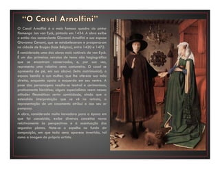O Casal Arnolfini é o mais famoso quadro do pintor
flamengo Jan van Eyck, pintado em 1434. A obra exibe
o então rico comerciante Giovanni Arnolfini e sua esposa
Giovanna Cenami, que se estabeleceram e prosperaram
na cidade de Bruges (hoje Bélgica), entre 1420 e 1472.
É considerada uma das obras mais notáveis de van Eyck.
É um dos primeiros retratos de tema não hagiográfico
que se encontram conservados, e, por sua vez,
representa uma relativa cena costumeira. O casal se
apresenta de pé, em sua alcova (leito matrimonial); o
esposo bendiz a sua mulher, que lhe oferece sua mão
direita, enquanto apoia a esquerda em seu ventre. A
pose das personagens resulta-se teatral e cerimoniosa,
praticamente hierática; alguns especialistas veem nessas
atitudes fleumáticas certa comicidade, ainda que a
estendida interpretação que se vê no retrato, a
representação de um casamento atribui a isso seu ar
pomposo.
A obra, considerada muito inovadora para a época em
que foi concebida, exibe diversos conceitos novos
relativamente às perspectivas e à acentuação dos
segundos planos. Note-se o espelho no fundo da
composição, em que toda cena aparece invertida, tal
como a imagem do próprio artista.
 