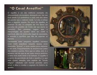 O espelho é um dos melhores exemplos da
minuciosidade microscópica alcançada por Jan van
Eyck (mede 5,5 centímetros e cada uma das cenas
da paixão que o rodeiam mede 1,5 cm), e enlaça
com o seguinte assunto. Em torno do espelho, se
mostram 10 das 14 estações da Via Sacra (as
paradas do caminho de Cristo até sua morte no
Calvário). Sua presença sugere que a
interpretação do quadro deve ser cristã e
espiritual, além de testemunho legal do casamento,
e recorda o sacrifício que têm de suportar os
esposos.
Certamente estes pequenos espelhos convexos
eram muito populares naquela época; eram
chamados “bruxas”, e eram usados para espantar
a má sorte. Frequentemente se encontravam juntos
das janelas e portas. Para que se saiba, esta é a
primeira vez em que se usa como recurso pictórico,
a ideia teve muito êxito e foi imitada. O espelho é
o centro da gravidade de todo o quadro, é o que
mais chama atenção, uma espécie de "círculo
mágico" calculado com incrível precisão para
atrair o olhar e revelar o segredo da história do
quadro.
 