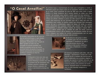 Em primeiro lugar, a representação do casal, que é antagônica e revela os
diferentes papel que cumpre cada um no casamento. Atenta-se para o fato
de se tratar duma sociedade de mais de 500 anos atrás, entre a Idade
Média e a Idade Moderna: ele é severo, bendiz ou, quiçá, jura (fides
levata) - em qualquer caso, ostenta o poder moral da casa (potestas) - e
segura com autoridade a mão de sua esposa (fides manualis), que inclina a
cabeça em atitude submissa e pousa sua mão esquerda em seu avultado
ventre, sinal inequívoco de sua gravidez (que não é real), que seria sua
culminância como mulher. As mesmas roupas que reforçam esta mensagem,
apesar de que a ambientação sugere um tempo de verão, ou quando
menos primaveril, leva pesadas túnicas que revelam sua alta posição
socioeconômica, o tabardo (antigo capote, de mangas e capuz) dele é
escuro e sóbrio (ainda que os remates de pele de marta custavam,
particularmente, caros), e ela se destaca com um ostentoso vestido, de cores
vivas e alegres, com punhos de arminho (complementados com um colar,
vários anéis e um cinto todo brocado, todo em ouro).
As laranjas, importadas do sul, eram um
luxo no norte da Europa, e aqui aludem,
talvez, à origem mediterrânea dos
retratados. Conhecidas como "maçãs do
Éden" (podem se tratar de uma
evocação do paraíso perdido), em
alusão ao pecado mortal da luxúria,
provável motivo da perda da graça. Os
instintos pecaminosos da humanidade se
santificam mediante ao ritual do
matrimônio cristão.
O cão dá um ar de graça e calma
ao quadro, que é de surpreendente
solenidade. O detalhismo do pelo é
todo uma proeza técnica. Nos
retratos, os cães podem simbolizar,
como aqui, a fidelidade e o amor
terreno.
A lâmpada só tem uma vela, que
simboliza a chama do amor - era
costume flamengo acender uma vela
no primeiro dia de casamento, mas
também recorda a candeia que
sempre ilumina o ostensório da
igreja, a permanente presença de
Cristo.
Os tamancos espalhados pelo chão - eles vão
descalços - representam o vínculo com o solo
sagrado do lar e também são sinal de que se
estava celebrando uma cerimônia religiosa. A
posição dos sapatos é também relevante: os de
Giovanna, vermelhos, estão próximos à cama;
os de seu marido, mais próximos do mundo
exterior. Naquele tempo se acreditava que
pisar no chão descalço assegurava a
fertilidade.
 