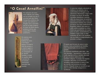 Os rosários eram
um presente
habitual do noivo
a sua futura
esposa. O cristal é
sinal de pureza, e
o rosário sugere a
virtude da noiva e
sua obrigação de
ser devota.
Também o cristal
do espelho alude
à pureza do
sacramento
matrimonial
(speculum sine
macula).
A cama tem relação, sobretudo na
realeza e na nobreza, com a
continuidade da linhagem e do
sobrenome. Representa o lugar onde
se nasce e se morre. Os tecidos
vermelhos simbolizam a paixão,
além de proporcionar um poderoso
contraste cromático com o verde da
indumentária feminina. Era costume
da época, nas casas confortáveis da
Borgonha, colocar uma cama no
salão onde se recebiam as visitas.
Ainda que, geralmente, era usada
para se sentar, ocasionalmente, era
também o lugar onde as mães
acabadas de dar a luz recebiam,
com seu bebê, as congratulações dos
parentes e amigos.
O tapete que há junto da cama é muito
luxuoso e caro, procedente da Anatólia,
outra demonstração de sua fortuna e
posição.
Os tamancos espalhados pelo chão - eles
vão descalços - representam o vínculo com
o solo sagrado do lar e também são sinal
de que se estava celebrando uma
cerimônia religiosa. A posição dos sapatos
é também relevante: os de Giovanna,
vermelhos, estão próximos à cama; os de
seu marido, mais próximos do mundo
exterior. Naquele tempo se acreditava que
pisar no chão descalço assegurava a
fertilidade.
Na cabeceira da cama
vê-se talhada uma mulher
com um dragão aos pés. É
provável que seja Santa
Margarida, protetora dos
partos, cujo atributo é o
dragão; mas a escovinha
que há ao lado, poderia
se tratar de Santa Marta,
protetora do lar, que
compartilha o mesmo
predicativo.
 