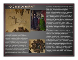 Os únicos que faltariam para completar a
cerimônia do matrimônio, seriam o sacerdote e a
testemunha, mas ambas as personagens
aparecem refletidas no espelho, junto do casal:
um clérigo e o próprio pintor, que atua como
testemunha, e que, com sua assinatura, não só
reclama a autoria do quadro como testifica a
celebração do sacramento: "Johannes van Eyck
fuit hic 1434" (Jan van Eyck esteve aqui em
1434). O quadro seria, portanto, um documento
matrimonial. Não obstante, é também um quadro
evidentemente temporal, porque se refere
simultaneamente aos feitos que têm lugar no
matrimônio, mas em fases diversas ao longo do
tempo.
A obra é um fiel reflexo das características de estilo do
gótico flamengo e, sobretudo, é um compêndio do estilo
de seu autor. Em sua composição sobressaem:
os detalhes: por ser uma pintura concebida para a
exibição doméstica, o que permitiria vê-la de perto, os
detalhes se misturam com uma escrupulosidade
microscópica, somente possível graças ao emprego do
óleo e de enfeites especiais. Por exemplo, no espelho
do fundo - em cujo marco estão representadas dez
cenas da Paixão de Cristo - se reflete toda a habitação
de trás, inclusive todo o mobiliário, o casamento, outras
duas pessoas e o vitrô com uma vista de Bruges.
O deleite na reprodução dos objetos: os flamengos se
orgulham do bem-estar material que conseguiram, de
suas pequenas posses, e as representam em suas obras:
a lâmpada, os móveis finamente trabalhados, a roupa
etc.
A naturalidade: van Eyck se preocupava muito em
representar a realidade com a maior exatidão possível,
ainda que o olho moderno da imagem pareça
escassamente realista pela atitude hierática dos
retratados - inclusive o cão. O movimento é nulo na
imagem; as formas têm uma solidez escultural, e a cena,
em geral, é rígida, teatral e pouco espontânea.
A preocupação com a luz e com a perspectiva: próprias
de van Eyck, que nisso se adiantou a seu tempo. A luz
que penetra pela janela é suave e envolve as formas
delicadamente, a claridade se dissolve, pouco a pouco,
em uma atmosfera tangível; o marco arquitetônico e o
recurso do espelho de fundo dão uma sensação de
profundidade muito verossímil. O próprio Diego
Velásquez se inspirou nesta obra ao pintar La Familia
de Felipe IV.
 