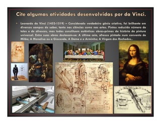 • Leonardo da Vinci (1452-1519) – Considerado verdadeiro gênio criativo, foi brilhante em
diversos campos do saber, tanto nas ciências como nas artes. Pintou reduzido número de
telas e de afrescos, mas todas constituem autênticas obras-primas da história da pintura
universal. Entre suas obras destacam-se: A última ceia, afresco pintado num convento de
Milão; A Monalisa ou a Gioconda, A Dama e o Arminho; A Virgem dos Rochedos..
 