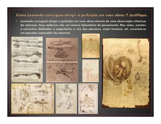 • Leonardo conseguia atingir a perfeição em suas obras através de uma observação criteriosa
da natureza. Seus cadernos são um imenso laboratório de pensamento. Nas notas, estudos
e rascunhos dedicados a engenharia, a voo dos pássaros, corpo humano, etc. encontra-se
um apurado explorador da natureza.
 