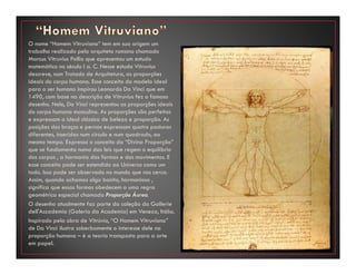 O nome “Homem Vitruviano” tem em sua origem um
trabalho realizado pelo arquiteto romano chamado
Marcus Vitruvius Pollio que apresentou um estudo
matemático no século I a. C. Nesse estudo Vitruvius
descreve, num Tratado de Arquitetura, as proporções
ideais do corpo humano. Esse conceito do modelo ideal
para o ser humano inspirou Leonardo Da Vinci que em
1490, com base na descrição de Vitruvius fez o famoso
desenho. Nele, Da Vinci representou as proporções ideais
do corpo humano masculino. As proporções são perfeitas
e expressam o ideal clássico de beleza e proporção. As
posições dos braços e pernas expressam quatro posturas
diferentes, inseridas num círculo e num quadrado, ao
mesmo tempo. Expressa o conceito da “Divina Proporção”
que se fundamenta numa das leis que regem o equilíbrio
dos corpos , a harmonia das formas e dos movimentos. E
esse conceito pode ser estendido ao Universo como um
todo. Isso pode ser observado no mundo que nos cerca.
Assim, quando achamos algo bonito, harmonioso ,
significa que essas formas obedecem a uma regra
geométrica especial chamada Proporção Áurea.
O desenho atualmente faz parte da coleção da Gallerie
dell'Accademia (Galeria da Academia) em Veneza, Itália.
Inspirado pela obra de Vitrúvio, “O Homem Vitruviano”
de Da Vinci ilustra soberbamente o interesse dele na
proporção humana – é a teoria transposta para a arte
em papel.
 