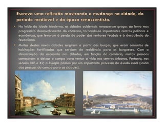 • No Início da Idade Moderna, as cidades ocidentais renasceram graças ao lento mas
progressivo desenvolvimento do comércio, tornando-se importantes centros políticos e
econômicos, que levaram à perda do poder dos senhores feudais e à decadência do
feudalismo.
• Muitas destas novas cidades surgiram a partir dos burgos, que eram conjuntos de
habitações fortificadas que serviam de residência para os burgueses. Com a
dinamização da economia nas cidades, em função do comércio, muitas pessoas
começaram a deixar o campo para tentar a vida nos centros urbanos. Portanto, nos
séculos XIV e XV, a Europa passou por um importante processo de êxodo rural (saída
das pessoas do campo para as cidades).
 
