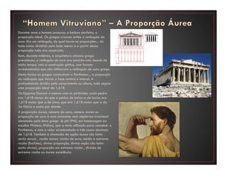 Durante anos o homem procurou a beleza perfeita, a
proporção ideal. Os gregos criaram então o retângulo de
ouro. Era um retângulo, do qual havia-se proporções... do
lado maior dividido pelo lado menor e a partir dessa
proporção tudo era construído.
Bom, durante milênios, a arquitetura clássica grega
prevaleceu, o retângulo de ouro era padrão mas depois de
muito tempo, veio a construção gótica, com formas
arredondadas que não utilizavam o retângulo de ouro grego.
Desta forma os gregos construíram o Parthenon... a proporção
do retângulo que forma a face central e lateral. A
profundidade dividia pelo comprimento ou altura, tudo seguia
uma proporção ideal de 1,618.
Os Egípcios fizeram o mesmo com as pirâmides cada pedra
era 1,618 menor do que a pedra de baixo a de baixo era
1,618 maior que a de cima, que era 1,618 maior que a da
3a fileira e assim por diante.
A proporção áurea, número de ouro, número áureo ou
proporção de ouro é uma constante real algébrica irracional
denotada pela letra grega φ phi (PHI), em homenagem ao
escultor Phideas (Fídias), que a teria utilizado para conceber o
Parthenon, e com o valor arredondado a três casas decimais
de 1,618. Também é chamada de seção áurea (do latim
sectio aurea) , razão áurea, razão de ouro, média e extrema
razão (Euclides), divina proporção, divina seção (do latim
sectio divina), proporção em extrema razão , divisão de
extrema razão ou áurea excelência.
 