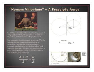 Em 1509, o matemático italiano Luca Paccioli, um grande
amigo de Leonardo Da Vinci, publicou a obra Divina
Proportione, um tratado sobre a Proporção Áurea”.
Esta proporção , simbolizada pela letra grega Φ (PHI),
aparece com uma frequência impressionante na
matemática e na natureza. Podemos perceber a
proporção mais facilmente , dividindo uma linha em 2
segmentos para que o Raio entre o segmento inteiro e a
parte mais longa seja o mesmo do Raio entre a parte
mais longa e a parte mais curta.
࡭ ൅ ࡮
࡮
ൌ
࡮
࡭
 