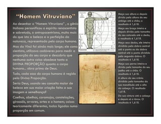 Ao desenhar o “Homem Vitruviano” , o gênio
italiano personificou o espírito renascentista
e sobretudo, o antropocentrismo, muito mais
do que isto a beleza e a perfeição da
natureza, representada pelo corpo humano.
Mas da Vinci foi ainda mais longe; ele como
cientista, utilizava cadáveres para medir a
proporção do seu corpo e descobriu que
nenhuma outra coisa obedece tanto a
DIVINA PROPORÇÃO quanto o corpo
humano... obra prima de Deus.
Tudo, cada osso do corpo humano é regido
pela Divina Proporção.
Seria Deus, usando seu conceito maior de
beleza em sua maior criação feita a sua
imagem e semelhança?
Coelhos, abelhas, caramujos, constelações,
girassóis, arvores, artes e o homem; coisas
teoricamente diferentes, todas ligadas numa
proporção em comum.
Meça sua altura e depois
divida pela altura do seu
umbigo até o chão; o
resultado é 1,618.
Meça seu braço inteiro e
depois divida pelo tamanho
do seu cotovelo até o dedo;
o resultado é 1,618.
Meça seus dedos, ele inteiro
dividido pela dobra central
até a ponta ou da dobra
central até a ponta dividido
pela segunda dobra. O
resultado é 1,618.
Meça sua perna inteira e
divida pelo tamanho do seu
joelho até o chão. O
resultado é 1,618.
A altura do seu crânio
dividido pelo tamanho da
sua mandíbula até o alto
da cabeça. O resultado
1,618.
Da sua cintura até a cabeça
e depois só o tórax. O
resultado é 1,618.
 