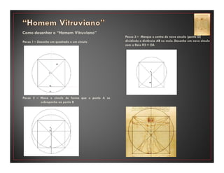 Como desenhar o “Homem Vitruviano”
Passo 1 – Desenhe um quadrado e um círculo
Passo 2 – Mova o círculo de forma que o ponto A se
sobreponha ao ponto B
Passo 3 – Marque o centro do novo círculo (ponto O)
dividindo a distância AB no meio. Desenhe um novo círculo
com o Raio R2 = OA
 