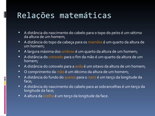 Relações matemáticas A distância do nascimento do cabelo para o topo do peito é um sétimo da altura de um homem; A distância do topo da cabeça para os  mamilos  é um quarto da altura de um homem; A largura máxima dos  ombros  é um quarto da altura de um homem; A distância do  cotovelo  para o fim da mão é um quarto da altura de um homem; A distância do cotovelo para a  axila  é um oitavo da altura de um homem; O comprimento da  mão  é um décimo da altura de um homem; A distância do fundo do  queixo  para o  nariz  é um terço da longitude da face; A distância do nascimento do cabelo para as sobrancelhas é um terço da longitude da face; A altura da  orelha  é um terço da longitude da face. 