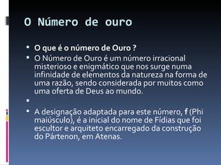 O Número de ouro O que é o número de Ouro ?  O Número de Ouro é um número irracional misterioso e enigmático que nos surge numa infinidade de elementos da natureza na forma de uma razão, sendo considerada por muitos como uma oferta de Deus ao mundo.   A designação adaptada para este número,  f  (Phi maiúsculo), é a inicial do nome de Fídias que foi escultor e arquiteto encarregado da construção do Pártenon, em Atenas.  
